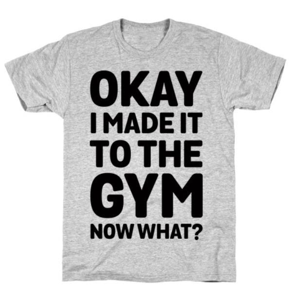 OKAY I MADE IT TO THE GYM NOW WHAT T-SHIRT